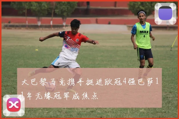 大巴黎马竞携手挺进欧冠4强巴萨11年无缘冠军成焦点