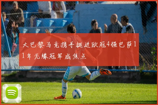 大巴黎马竞携手挺进欧冠4强巴萨11年无缘冠军成焦点