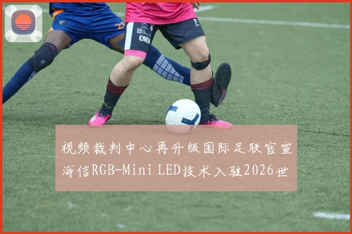 视频裁判中心再升级国际足联官宣海信RGB-Mini LED技术入驻2026世界杯