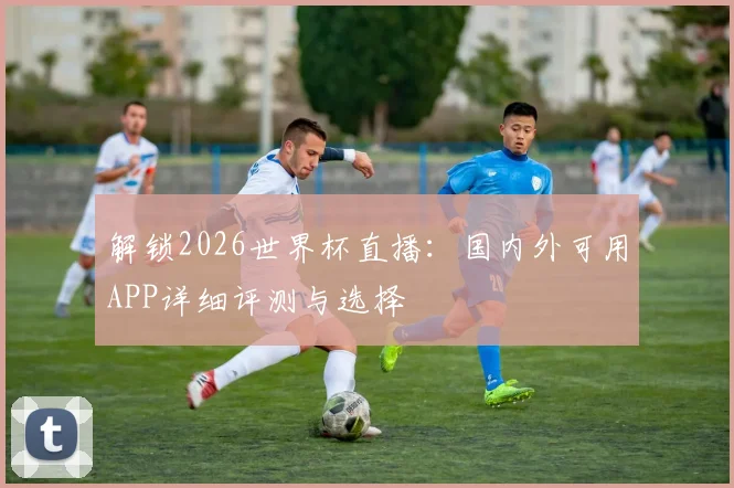 解锁2026世界杯直播：国内外可用APP详细评测与选择